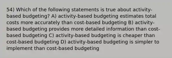 54) Which of the following statements is true about activity-based budgeting? A) activity-based budgeting estimates total costs more accurately than cost-based budgeting B) activity-based budgeting provides more detailed information than cost-based budgeting C) activity-based budgeting is cheaper than cost-based budgeting D) activity-based budgeting is simpler to implement than cost-based budgeting