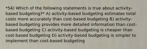 *54) Which of the following statements is true about activity-based budgeting?* A) activity-based budgeting estimates total costs more accurately than cost-based budgeting B) activity-based budgeting provides more detailed information than cost-based budgeting C) activity-based budgeting is cheaper than cost-based budgeting D) activity-based budgeting is simpler to implement than cost-based budgeting