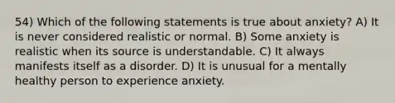 54) Which of the following statements is true about anxiety? A) It is never considered realistic or normal. B) Some anxiety is realistic when its source is understandable. C) It always manifests itself as a disorder. D) It is unusual for a mentally healthy person to experience anxiety.