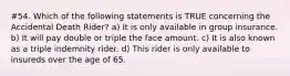 #54. Which of the following statements is TRUE concerning the Accidental Death Rider? a) It is only available in group insurance. b) It will pay double or triple the face amount. c) It is also known as a triple indemnity rider. d) This rider is only available to insureds over the age of 65.