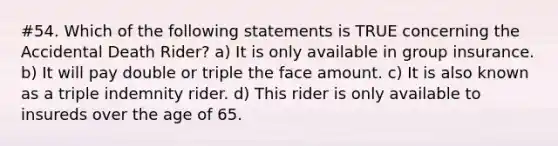 #54. Which of the following statements is TRUE concerning the Accidental Death Rider? a) It is only available in group insurance. b) It will pay double or triple the face amount. c) It is also known as a triple indemnity rider. d) This rider is only available to insureds over the age of 65.