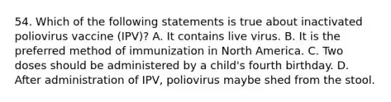 54. Which of the following statements is true about inactivated poliovirus vaccine (IPV)? A. It contains live virus. B. It is the preferred method of immunization in North America. C. Two doses should be administered by a child's fourth birthday. D. After administration of IPV, poliovirus maybe shed from the stool.