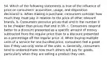 54. Which of the following statements is true of the influence of price on consumers' acquisition, usage, and disposition decisions? a. When making a purchase, consumers consider how much they must pay in relation to the price of other relevant brands. b. Consumers perceive prices that end in the number 0 to be cheaper than prices that end in 99. c. Consumers respond better to a discount presented as a specific amount of money subtracted from the regular price than to a discount presented as a percentage off the regular price. d. When buying multiple units of a service for one bundled price, consumers feel a great loss if they use only some of the units. e. Generally, consumers tend to underestimate how much others will pay for goods, particularly when they are selling a product they own.