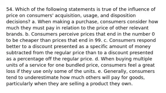 54. Which of the following statements is true of the influence of price on consumers' acquisition, usage, and disposition decisions? a. When making a purchase, consumers consider how much they must pay in relation to the price of other relevant brands. b. Consumers perceive prices that end in the number 0 to be cheaper than prices that end in 99. c. Consumers respond better to a discount presented as a specific amount of money subtracted from the regular price than to a discount presented as a percentage off the regular price. d. When buying multiple units of a service for one bundled price, consumers feel a great loss if they use only some of the units. e. Generally, consumers tend to underestimate how much others will pay for goods, particularly when they are selling a product they own.