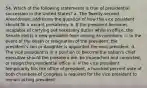 54. Which of the following statements is true of presidential succession in the United States? a. The Twenty-second Amendment addresses the question of how the vice president should fill a vacant presidency. b. If the president becomes incapable of carrying out necessary duties while in office, the Senate elects a new president from among its members. c. In the event of the death or resignation of the president, the president's son or daughter is appointed the next president. d. The vice president is in a position to become the nation's chief executive should the president die, be impeached and convicted, or resign the presidential office. e. If the vice president temporarily fills the office of president, a hundred percent vote of both chambers of Congress is required for the vice president to remain acting president