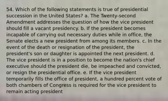 54. Which of the following statements is true of presidential succession in the United States? a. The Twenty-second Amendment addresses the question of how the vice president should fill a vacant presidency. b. If the president becomes incapable of carrying out necessary duties while in office, the Senate elects a new president from among its members. c. In the event of the death or resignation of the president, the president's son or daughter is appointed the next president. d. The vice president is in a position to become the nation's chief executive should the president die, be impeached and convicted, or resign the presidential office. e. If the vice president temporarily fills the office of president, a hundred percent vote of both chambers of Congress is required for the vice president to remain acting president