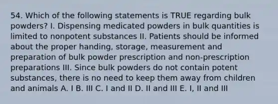 54. Which of the following statements is TRUE regarding bulk powders? I. Dispensing medicated powders in bulk quantities is limited to nonpotent substances II. Patients should be informed about the proper handing, storage, measurement and preparation of bulk powder prescription and non-prescription preparations III. Since bulk powders do not contain potent substances, there is no need to keep them away from children and animals A. I B. III C. I and II D. II and III E. I, II and III