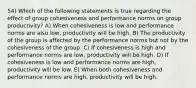 54) Which of the following statements is true regarding the effect of group cohesiveness and performance norms on group productivity? A) When cohesiveness is low and performance norms are also low, productivity will be high. B) The productivity of the group is affected by the performance norms but not by the cohesiveness of the group. C) If cohesiveness is high and performance norms are low, productivity will be high. D) If cohesiveness is low and performance norms are high, productivity will be low. E) When both cohesiveness and performance norms are high, productivity will be high.