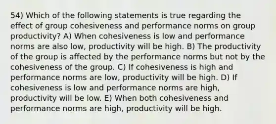 54) Which of the following statements is true regarding the effect of group cohesiveness and performance norms on group productivity? A) When cohesiveness is low and performance norms are also low, productivity will be high. B) The productivity of the group is affected by the performance norms but not by the cohesiveness of the group. C) If cohesiveness is high and performance norms are low, productivity will be high. D) If cohesiveness is low and performance norms are high, productivity will be low. E) When both cohesiveness and performance norms are high, productivity will be high.