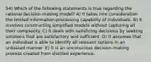 54) Which of the following statements is true regarding the rational decision-making model? A) It takes into consideration the limited information-processing capability of individuals. B) It involves constructing simplified models without capturing all their complexity. C) It deals with satisficing decisions by seeking solutions that are satisfactory and sufficient. D) It assumes that an individual is able to identify all relevant options in an unbiased manner. E) It is an unconscious decision-making process created from distilled experience.