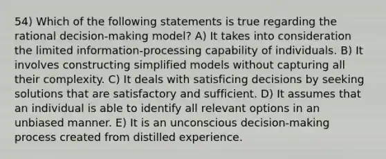 54) Which of the following statements is true regarding the rational decision-making model? A) It takes into consideration the limited information-processing capability of individuals. B) It involves constructing simplified models without capturing all their complexity. C) It deals with satisficing decisions by seeking solutions that are satisfactory and sufficient. D) It assumes that an individual is able to identify all relevant options in an unbiased manner. E) It is an unconscious decision-making process created from distilled experience.