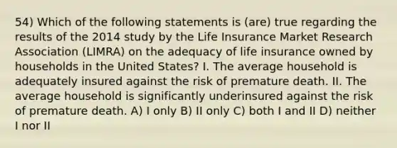 54) Which of the following statements is (are) true regarding the results of the 2014 study by the Life Insurance Market Research Association (LIMRA) on the adequacy of life insurance owned by households in the United States? I. The average household is adequately insured against the risk of premature death. II. The average household is significantly underinsured against the risk of premature death. A) I only B) II only C) both I and II D) neither I nor II