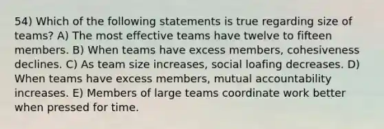 54) Which of the following statements is true regarding size of teams? A) The most effective teams have twelve to fifteen members. B) When teams have excess members, cohesiveness declines. C) As team size increases, social loafing decreases. D) When teams have excess members, mutual accountability increases. E) Members of large teams coordinate work better when pressed for time.