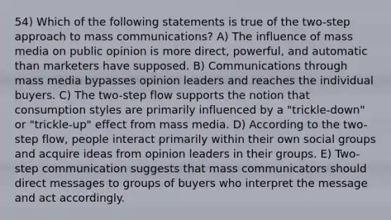 54) Which of the following statements is true of the two-step approach to mass communications? A) The influence of mass media on public opinion is more direct, powerful, and automatic than marketers have supposed. B) Communications through mass media bypasses opinion leaders and reaches the individual buyers. C) The two-step flow supports the notion that consumption styles are primarily influenced by a "trickle-down" or "trickle-up" effect from mass media. D) According to the two-step flow, people interact primarily within their own social groups and acquire ideas from opinion leaders in their groups. E) Two-step communication suggests that mass communicators should direct messages to groups of buyers who interpret the message and act accordingly.