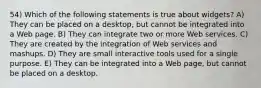 54) Which of the following statements is true about widgets? A) They can be placed on a desktop, but cannot be integrated into a Web page. B) They can integrate two or more Web services. C) They are created by the integration of Web services and mashups. D) They are small interactive tools used for a single purpose. E) They can be integrated into a Web page, but cannot be placed on a desktop.