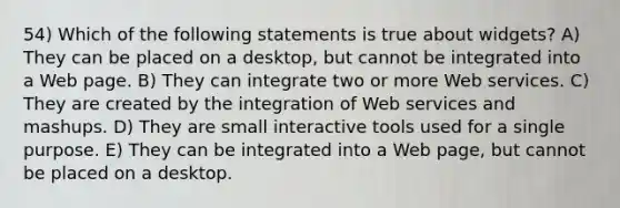 54) Which of the following statements is true about widgets? A) They can be placed on a desktop, but cannot be integrated into a Web page. B) They can integrate two or more Web services. C) They are created by the integration of Web services and mashups. D) They are small interactive tools used for a single purpose. E) They can be integrated into a Web page, but cannot be placed on a desktop.