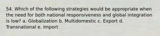 54. Which of the following strategies would be appropriate when the need for both national responsiveness and global integration is low? a. Globalization b. Multidomestic c. Export d. Transnational e. Import