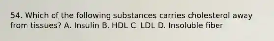 54. Which of the following substances carries cholesterol away from tissues? A. Insulin B. HDL C. LDL D. Insoluble fiber