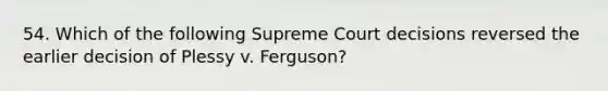 54. Which of the following Supreme Court decisions reversed the earlier decision of Plessy v. Ferguson?