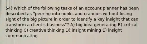 54) Which of the following tasks of an account planner has been described as "peering into nooks and crannies without losing sight of the big picture in order to identify a key insight that can transform a client's business"? A) big idea generating B) critical thinking C) creative thinking D) insight mining E) insight communicating