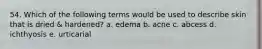 54. Which of the following terms would be used to describe skin that is dried & hardened? a. edema b. acne c. abcess d. ichthyosis e. urticarial