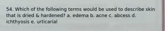 54. Which of the following terms would be used to describe skin that is dried & hardened? a. edema b. acne c. abcess d. ichthyosis e. urticarial