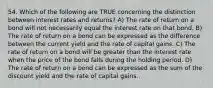 54. Which of the following are TRUE concerning the distinction between interest rates and returns? A) The rate of return on a bond will not necessarily equal the interest rate on that bond. B) The rate of return on a bond can be expressed as the difference between the current yield and the rate of capital gains. C) The rate of return on a bond will be greater than the interest rate when the price of the bond falls during the holding period. D) The rate of return on a bond can be expressed as the sum of the discount yield and the rate of capital gains.