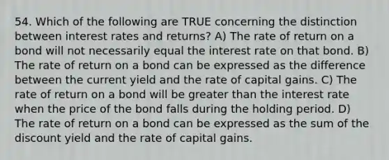 54. Which of the following are TRUE concerning the distinction between interest rates and returns? A) The rate of return on a bond will not necessarily equal the interest rate on that bond. B) The rate of return on a bond can be expressed as the difference between the current yield and the rate of capital gains. C) The rate of return on a bond will be <a href='https://www.questionai.com/knowledge/ktgHnBD4o3-greater-than' class='anchor-knowledge'>greater than</a> the interest rate when the price of the bond falls during the holding period. D) The rate of return on a bond can be expressed as the sum of the discount yield and the rate of capital gains.