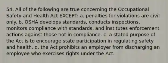 54. All of the following are true concerning the Occupational Safety and Health Act EXCEPT: a. penalties for violations are civil only. b. OSHA develops standards, conducts inspections, monitors compliance with standards, and institutes enforcement actions against those not in compliance. c. a stated purpose of the Act is to encourage state participation in regulating safety and health. d. the Act prohibits an employer from discharging an employee who exercises rights under the Act.