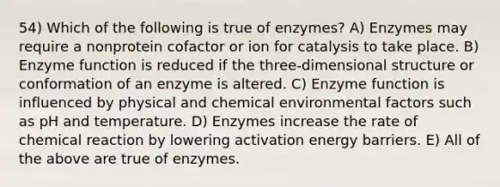 54) Which of the following is true of enzymes? A) Enzymes may require a nonprotein cofactor or ion for catalysis to take place. B) Enzyme function is reduced if the three-dimensional structure or conformation of an enzyme is altered. C) Enzyme function is influenced by physical and chemical environmental factors such as pH and temperature. D) Enzymes increase the rate of chemical reaction by lowering activation energy barriers. E) All of the above are true of enzymes.