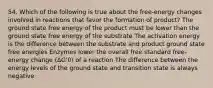 54. Which of the following is true about the free-energy changes involved in reactions that favor the formation of product? The ground state free energy of the product must be lower than the ground state free energy of the substrate The activation energy is the difference between the substrate and product ground state free energies Enzymes lower the overall free standard free-energy change (ΔG'0) of a reaction The difference between the energy levels of the ground state and transition state is always negative