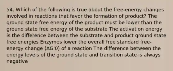 54. Which of the following is true about the free-energy changes involved in reactions that favor the formation of product? The ground state free energy of the product must be lower than the ground state free energy of the substrate The activation energy is the difference between the substrate and product ground state free energies Enzymes lower the overall free standard free-energy change (ΔG'0) of a reaction The difference between the energy levels of the ground state and transition state is always negative