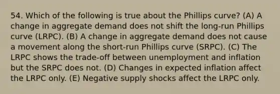 54. Which of the following is true about the Phillips curve? (A) A change in aggregate demand does not shift the long-run Phillips curve (LRPC). (B) A change in aggregate demand does not cause a movement along the short-run Phillips curve (SRPC). (C) The LRPC shows the trade-off between unemployment and inflation but the SRPC does not. (D) Changes in expected inflation affect the LRPC only. (E) Negative supply shocks affect the LRPC only.