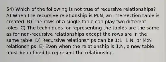 54) Which of the following is not true of recursive relationships? A) When the recursive relationship is M:N, an intersection table is created. B) The rows of a single table can play two different roles. C) The techniques for representing the tables are the same as for non-recursive relationships except the rows are in the same table. D) Recursive relationships can be 1:1, 1:N, or M:N relationships. E) Even when the relationship is 1:N, a new table must be defined to represent the relationship.