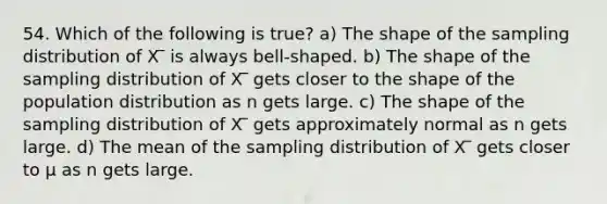 54. Which of the following is true? a) The shape of the sampling distribution of X ̅ is always bell-shaped. b) The shape of the sampling distribution of X ̅ gets closer to the shape of the population distribution as n gets large. c) The shape of the sampling distribution of X ̅ gets approximately normal as n gets large. d) The mean of the sampling distribution of X ̅ gets closer to µ as n gets large.