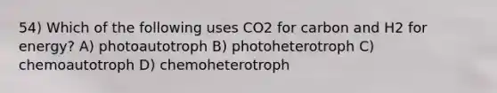 54) Which of the following uses CO2 for carbon and H2 for energy? A) photoautotroph B) photoheterotroph C) chemoautotroph D) chemoheterotroph