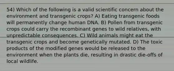 54) Which of the following is a valid scientific concern about the environment and transgenic crops? A) Eating transgenic foods will permanently change human DNA. B) Pollen from transgenic crops could carry the recombinant genes to wild relatives, with unpredictable consequences. C) Wild animals might eat the transgenic crops and become genetically mutated. D) The toxic products of the modified genes would be released to the environment when the plants die, resulting in drastic die-offs of local wildlife.