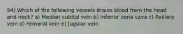 54) Which of the following vessels drains blood from the head and neck? a) Median cubital vein b) Inferior vena cava c) Axillary vein d) Femoral vein e) Jugular vein