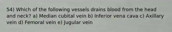 54) Which of the following vessels drains blood from the head and neck? a) Median cubital vein b) Inferior vena cava c) Axillary vein d) Femoral vein e) Jugular vein