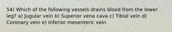 54) Which of the following vessels drains blood from the lower leg? a) Jugular vein b) Superior vena cava c) Tibial vein d) Coronary vein e) Inferior mesenteric vein