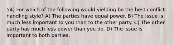 54) For which of the following would yielding be the best conflict-handling style? A) The parties have equal power. B) The issue is much less important to you than to the other party. C) The other party has much less power than you do. D) The issue is important to both parties.