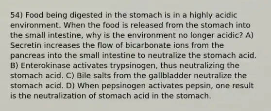 54) Food being digested in the stomach is in a highly acidic environment. When the food is released from the stomach into the small intestine, why is the environment no longer acidic? A) Secretin increases the flow of bicarbonate ions from the pancreas into the small intestine to neutralize the stomach acid. B) Enterokinase activates trypsinogen, thus neutralizing the stomach acid. C) Bile salts from the gallbladder neutralize the stomach acid. D) When pepsinogen activates pepsin, one result is the neutralization of stomach acid in the stomach.