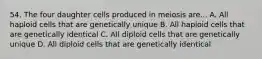 54. The four daughter cells produced in meiosis are... A. All haploid cells that are genetically unique B. All haploid cells that are genetically identical C. All diploid cells that are genetically unique D. All diploid cells that are genetically identical