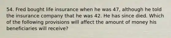 54. Fred bought life insurance when he was 47, although he told the insurance company that he was 42. He has since died. Which of the following provisions will affect the amount of money his beneficiaries will receive?