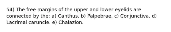 54) The free margins of the upper and lower eyelids are connected by the: a) Canthus. b) Palpebrae. c) Conjunctiva. d) Lacrimal caruncle. e) Chalazion.