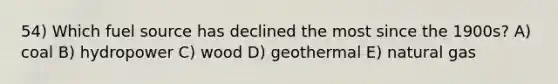 54) Which fuel source has declined the most since the 1900s? A) coal B) hydropower C) wood D) geothermal E) natural gas