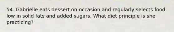 54. Gabrielle eats dessert on occasion and regularly selects food low in solid fats and added sugars. What diet principle is she practicing?