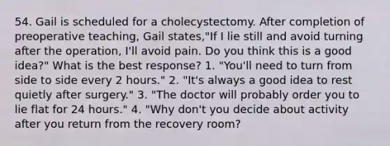 54. Gail is scheduled for a cholecystectomy. After completion of preoperative teaching, Gail states,"If I lie still and avoid turning after the operation, I'll avoid pain. Do you think this is a good idea?" What is the best response? 1. "You'll need to turn from side to side every 2 hours." 2. "It's always a good idea to rest quietly after surgery." 3. "The doctor will probably order you to lie flat for 24 hours." 4. "Why don't you decide about activity after you return from the recovery room?