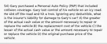 54) Gary purchased a Personal Auto Policy (PAP) that included collision coverage. Gary lost control of his vehicle on an icy road. He slid off the road and hit a tree. Ignoring any deductible, what is the insurer's liability for damage to Gary's car? A) the greater of the actual cash value or the amount necessary to repair or replace the vehicle B) the replacement cost of the vehicle C) the lesser of the actual cash value or the amount necessary to repair or replace the vehicle D) the original purchase price of the vehicle