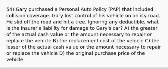 54) Gary purchased a Personal Auto Policy (PAP) that included collision coverage. Gary lost control of his vehicle on an icy road. He slid off the road and hit a tree. Ignoring any deductible, what is the insurer's liability for damage to Gary's car? A) the greater of the actual cash value or the amount necessary to repair or replace the vehicle B) the replacement cost of the vehicle C) the lesser of the actual cash value or the amount necessary to repair or replace the vehicle D) the original purchase price of the vehicle